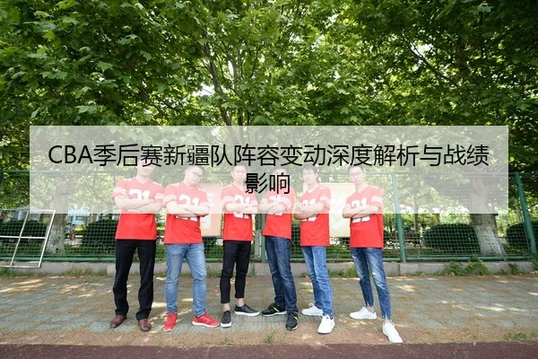 CBA季后赛新疆队阵容变动深度解析与战绩影响